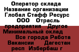 Оператор склада › Название организации ­ Глобал Стафф Ресурс, ООО › Отрасль предприятия ­ Другое › Минимальный оклад ­ 25 000 - Все города Работа » Вакансии   . Дагестан респ.,Избербаш г.